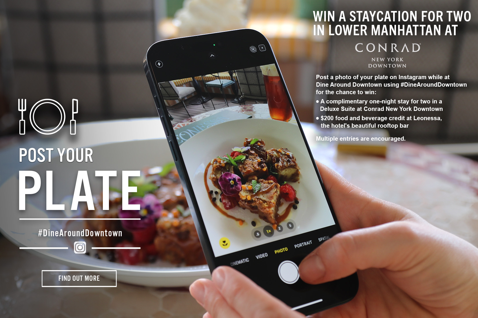 An advertisement for a contest titled "Post Your Plate," featuring a person’s hands holding a smartphone to take a photo of a gourmet dessert. The phone screen displays a close-up of the dish, which includes garnished cake bites and edible flowers.
The text on the right invites participants to "Win a staycation for two in Lower Manhattan at Conrad New York Downtown." To enter, participants must post a photo of their meal on Instagram using the hashtag #DineAroundDowntown.
The prize includes:
A one-night stay in a Deluxe Suite at Conrad New York Downtown.
A $200 food and beverage credit at Leonessa, the hotel’s rooftop bar.
The bottom left corner features the contest hashtag and an Instagram icon, while a "Find Out More" button is visible in the lower-left background.